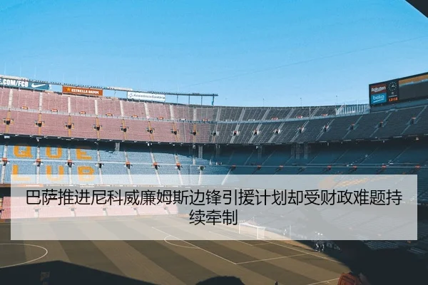巴萨推进尼科威廉姆斯边锋引援计划却受财政难题持续牵制