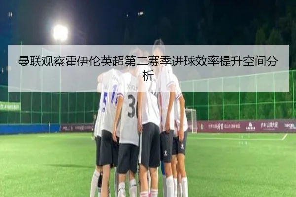 曼联观察霍伊伦英超第二赛季进球效率提升空间分析