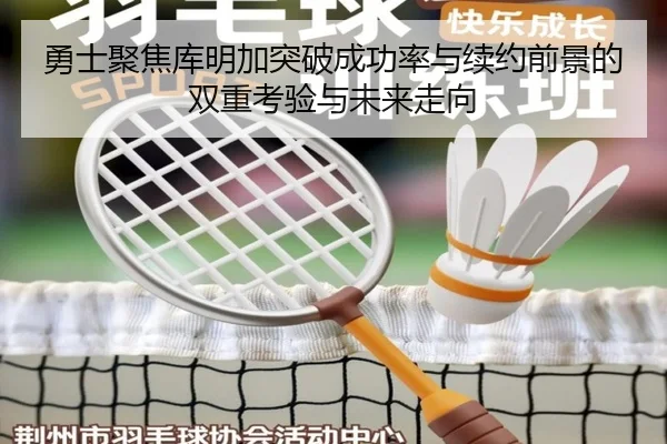 勇士聚焦库明加突破成功率与续约前景的双重考验与未来走向