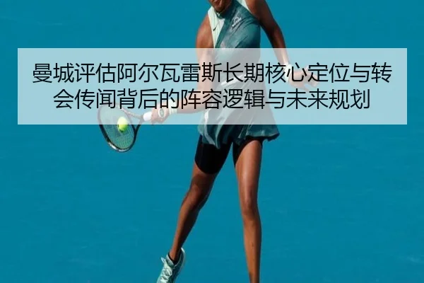 曼城评估阿尔瓦雷斯长期核心定位与转会传闻背后的阵容逻辑与未来规划