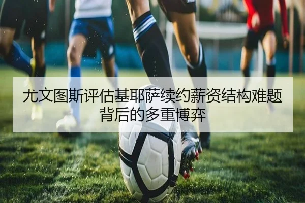 尤文图斯评估基耶萨续约薪资结构难题背后的多重博弈