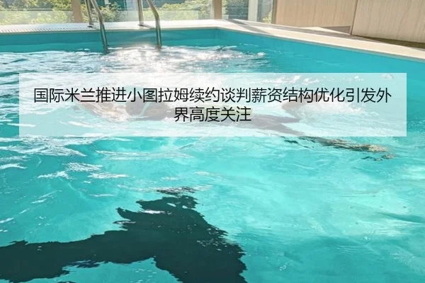 国际米兰推进小图拉姆续约谈判薪资结构优化引发外界高度关注