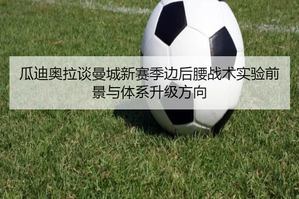 瓜迪奥拉谈曼城新赛季边后腰战术实验前景与体系升级方向